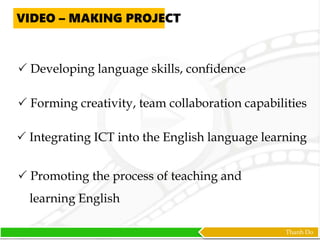 Thanh Do
 Developing language skills, confidence
 Forming creativity, team collaboration capabilities
 Integrating ICT into the English language learning
VIDEO – MAKING PROJECT
 Promoting the process of teaching and
learning English
 