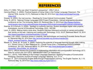 Thanh Do
Arthur, P. (1999). "Why use video? A teacher's perspective", VSELT 2(4),4.
Canning-Wilson, C. (2000). Practical Aspects of Using Video in the Foreign Language Classroom. The
Internet TESL Journal, VI (11). Retrieved on May 20, 2014 from http://iteslj.org/Articles/Canning-
Video.html
Dresser, N. (2003). Our own journey – Readings for Cross Cultural Communication. Pearson
Hung, N. (2013). National Foreign Languages 2020 Project Presentation, Vietnam engineering education
conference at Can Tho University, March 20. Retrieved May 13, 2014 from http://heeap.org/docu-
ment/nguyen-ngoc-hung-national-foreign-languages-2020-project-presentation-vietnam-engineering
Kearney, M. & Schuck, S. (2006). “Spotlight on authentic learning: Student developed digital video projects,”
Australasian Journal of Educational Technology, 22(2), 189-208.
Levin, H. (2003). Making history come alive: Students interview Holocaust survivors on camera and publish
their stories on the web. Learning and Leading with Technology, 31(3), 22-27. Retrieved March 18, 2014
http://www.howardlevin.com/download/iste-11-03.pdf
Loveless, A.M. (2002). Literature review in creativity, new technologies and learning (Futurelab Series Re-port
4). Retrieved May 20, 2014 from http://archive.futurelab.org.uk/resources/docum-
ents/lit_reviews/Creativity_Review.pdf
Masats, D., Dooly, M., & Costa, X. (2009). Exploring the potential of language learning through video making.
In L. Gómez Chova, D. Martí Belenguer & I. Candel Torres (Eds.). Proceedings of EDULEARN09
Conference, 341-352. Retrieved March 10, 2014 from http://www.divisproject.eu/attach-
ments/083_EDULEARN_09_DIVIS.pdf
Moet (2011). Official dispatch-the guidance of implementing information and communication technology (ICT)
tasks for school year 2011-2012. 4960/BGDĐT-CNTT (in Vietnamese)
Nikitina, L. (2010). Video-Making in the Foreign Language Classroom: Applying Principles of Constructivist
Pedagogy. Electronic Journal of Foreign Language Teaching. 7(1), 21-31.
Poonpon, K. (2011) Enhancing English Skills through Project-based Learning. The English Teacher. XL.1-10.
Retrieved May 18, 2014 from http://www.melta.org.my/ET/2011/1
REFERENCES
 