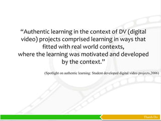 Thanh Do
“Authentic learning in the context of DV (digital
video) projects comprised learning in ways that
fitted with real world contexts,
where the learning was motivated and developed
by the context.”
(Spotlight on authentic learning: Student developed digital video projects,2006)
 