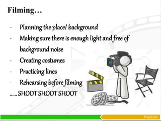 Thanh Do
- Planning the place/ background
- Making sure there is enough light and free of
backgroundnoise
- Creating costumes
- Practicing lines
- Rehearsing before filming
…… SHOOT SHOOT SHOOT
Filming…
 