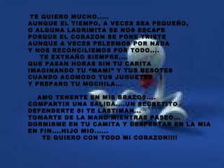 TE QUIERO MUCHO..... AUNQUE EL TIEMPO, A VECES SEA PEQUEÑO, O ALGUNA LAGRIMITA SE NOS ESCAPE PORQUE EL CORAZON SE PONE TRISTE AUNQUE A VECES PELEEMOS POR NADA Y NOS RECONCILIEMOS POR TODO.... TE EXTRAÑO SIEMPRE.... QUE PASAN HORAS SIN TU CARITA IMAGINANDO TU “MAMI” Y TUS BESOTES CUANDO ACOMODO TUS JUGUETES Y PREPARO TU MOCHILA... AMO TENERTE EN MIS BRAZOS.... COMPARTIR UNA SALIDA....UN SECRETITO DEFENDERTE SI TE LASTIMAN... TOMARTE DE LA MANO MIENTRAS PASEO... DORMIRME EN TU CAMITA Y DESPERTAR EN LA MIA EN FIN....HIJO MIO...... TE QUIERO CON TODO MI CORAZON!!!! 