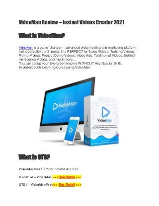 VideoMan Review – Instant Videos Creator 2021
What is VideoMan?
VideoMan is a game-changer – advanced video hosting and marketing platform
that created by Jai Sharma. It is PERFECT for Sales Videos, Training Videos,
Promo Videos, Product Demo Videos, Video Ads, Testimonial Videos, Behind-
the-Scenes Videos, and much more…
You can set up your Evergreen Income WITHOUT Any Special Skills,
Experience, Or Learning Curve using VideoMan.
What is OTO?
VideoMan has 1 Front End and 4 OTOs
Front End – VideoMan >>> See Detail <<<
OTO1 – VideoMan Pro >>> See Detail <<<
 
