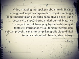 Video mapping merupakan sebuah tekhnik yang
   menggunakan pencahayaan dan proyeksi sehingga
 dapat menciptakan ilusi optis pada obyek-obyek yang
     secara visual akan berubah dari bentuk biasanya
        menjadi bentuk baru yang berbeda dan sangat
       fantastis. Perubahan visual tersebut terjadi dari
sebuah proyeksi yang menampilkan grafis video digital
             kepada suatu obyek, benda, atau bidang.
                                                 -wikipedia
 