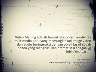 Video Maping adalah bentuk eksplorasi kreativitas
multimedia baru yang memungkinkan image video
 dan audio berinteraksi dengan objek fasad sbuah
 benda yang menghasilkan dramatisasi adegan yg
                                lebih"eye-gasm“

                                                  -Adi Panuntun
                     President Director of PT. Sembilan Matahari
 