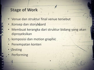 Stage of Work
• Venue dan struktur final venue tersebut
• Konsep dan storyboard
• Membuat kerangka dari struktur bidang yang akan
  diproyeksikan
• komposisi dan motion graphic
• Penempatan konten
• Testing
• Performing
 