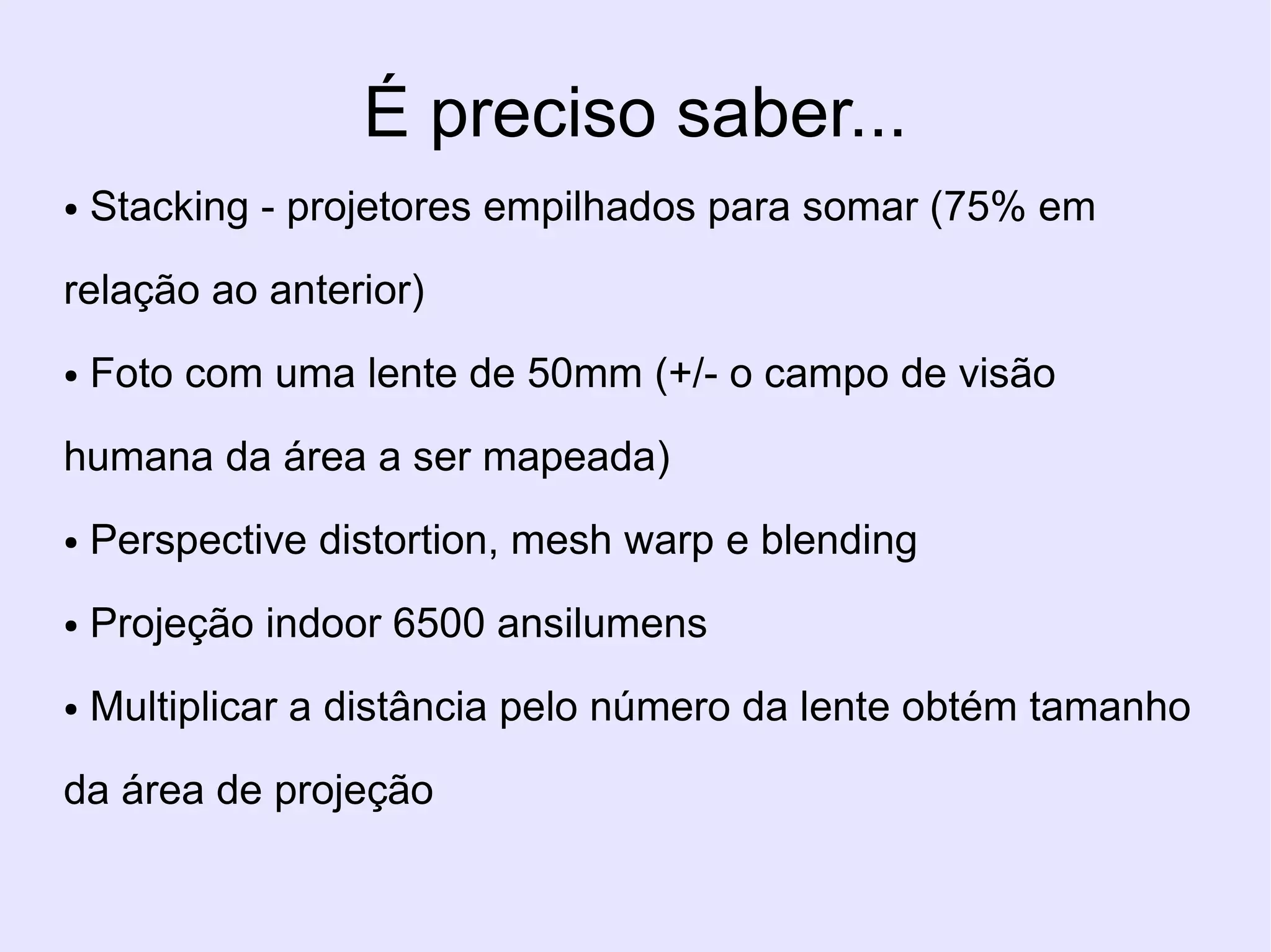 É preciso saber...
●   Stacking - projetores empilhados para somar (75% em

relação ao anterior)
●   Foto com uma lente de 50mm (+/- o campo de visão

humana da área a ser mapeada)
●   Perspective distortion, mesh warp e blending
●   Projeção indoor 6500 ansilumens
●   Multiplicar a distância pelo número da lente obtém tamanho

da área de projeção
 