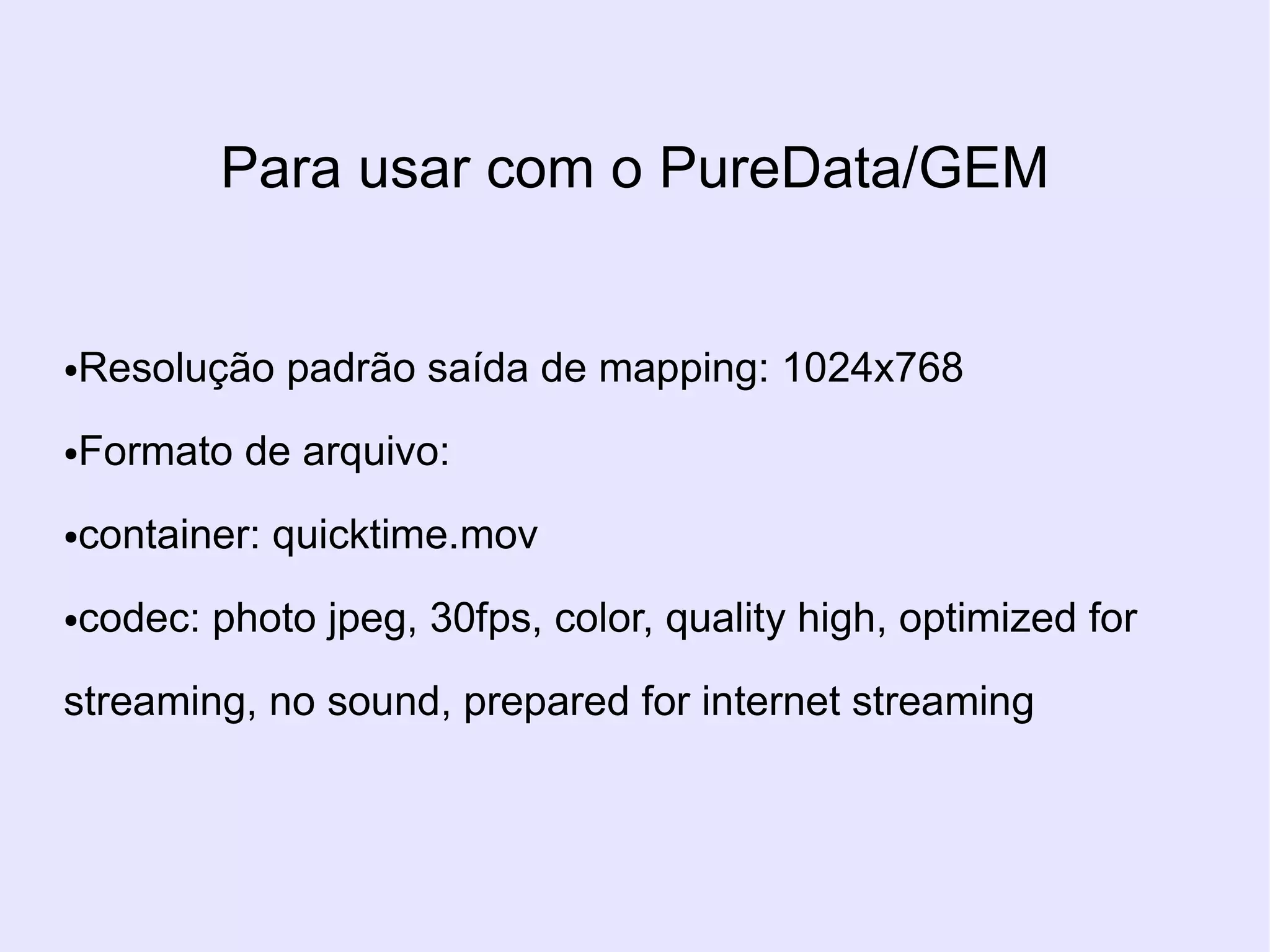 Para usar com o PureData/GEM


Resolução padrão saída de mapping: 1024x768
●



Formato de arquivo:
●



container: quicktime.mov
●



codec: photo jpeg, 30fps, color, quality high, optimized for
●



streaming, no sound, prepared for internet streaming
 