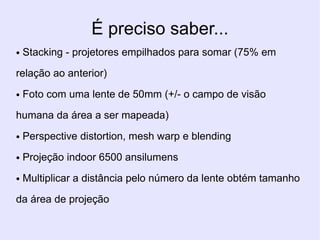 É preciso saber...
●   Stacking - projetores empilhados para somar (75% em

relação ao anterior)
●   Foto com uma lente de 50mm (+/- o campo de visão

humana da área a ser mapeada)
●   Perspective distortion, mesh warp e blending
●   Projeção indoor 6500 ansilumens
●   Multiplicar a distância pelo número da lente obtém tamanho

da área de projeção
 