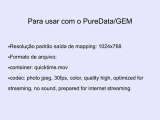 Para usar com o PureData/GEM


Resolução padrão saída de mapping: 1024x768
●



Formato de arquivo:
●



container: quicktime.mov
●



codec: photo jpeg, 30fps, color, quality high, optimized for
●



streaming, no sound, prepared for internet streaming
 