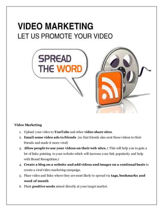 Video Marketing
1. Upload your video to YouTube and other video share sites.
2. Email some video ads to friends (so that friends also sent these videos to their
friends and made it more viral)
3. Allow people to use your videos on their web sites. ( This will help you to gain a
lot of links pointing to your website which will increase your link popularity and help
with Brand Recognition.)
4. Create a blog on a website and add videos and images on a continual basis to
create a viral video marketing campaign.
5. Place video and links where they are most likely to spread via tags, bookmarks and
word of mouth
6. Plant positive seeds aimed directly at your target market.
 