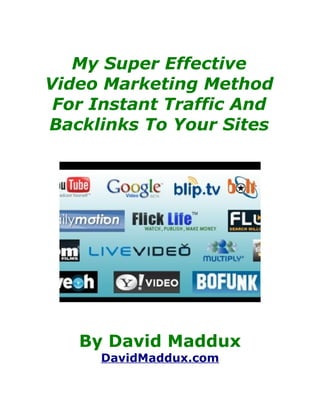 My Super Effective
Video Marketing Method
 For Instant Traffic And
Backlinks To Your Sites




   By David Maddux
     DavidMaddux.com
 