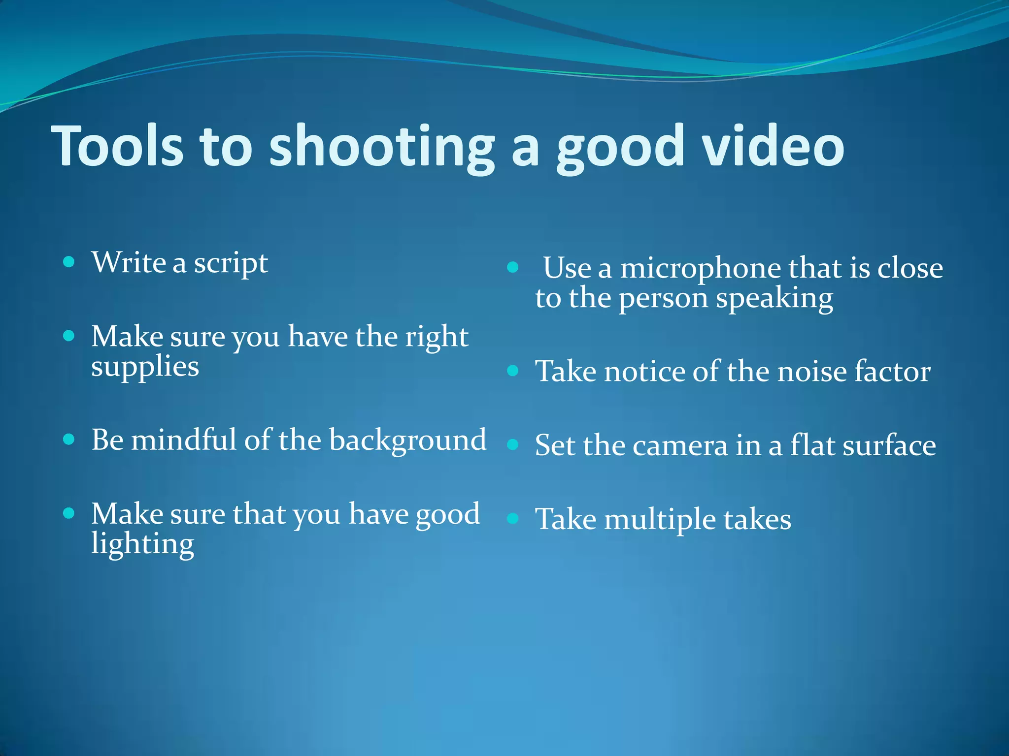 Tools to shooting a good video Write a scriptMake sure you have the right supplies Be mindful of the background Make sure that you have good lighting   Use a microphone that is close to the person speaking Take notice of the noise factor Set the camera in a flat surface Take multiple takes   