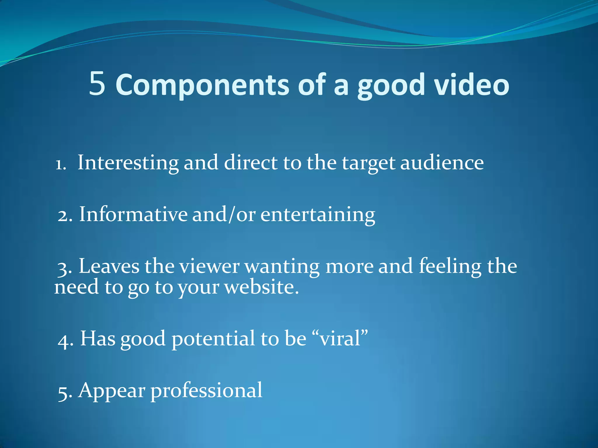 5 Components of a good video     1.  Interesting and direct to the target audience     2. Informative and/or entertaining     3. Leaves the viewer wanting more and feeling the need to go to your website.    4. Has good potential to be “viral”     5. Appear professional