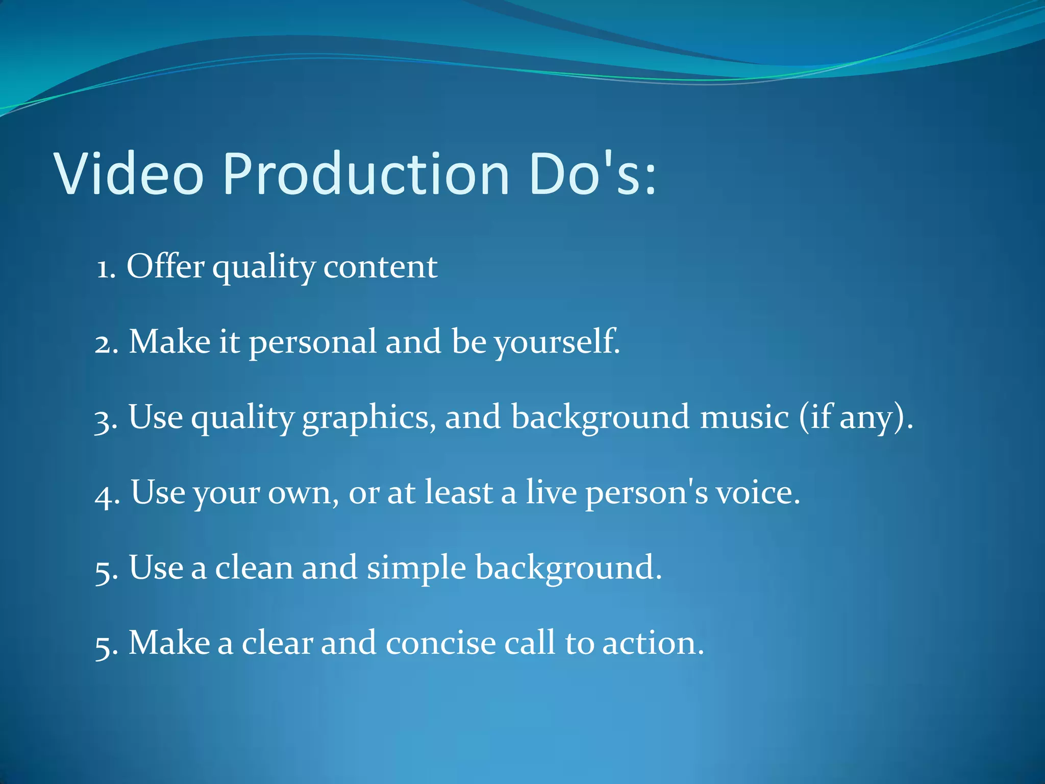 Video Production Do's:    1. Offer quality content2. Make it personal and be yourself.3. Use quality graphics, and background music (if any).4. Use your own, or at least a live person's voice.5. Use a clean and simple background. 5. Make a clear and concise call to action. 