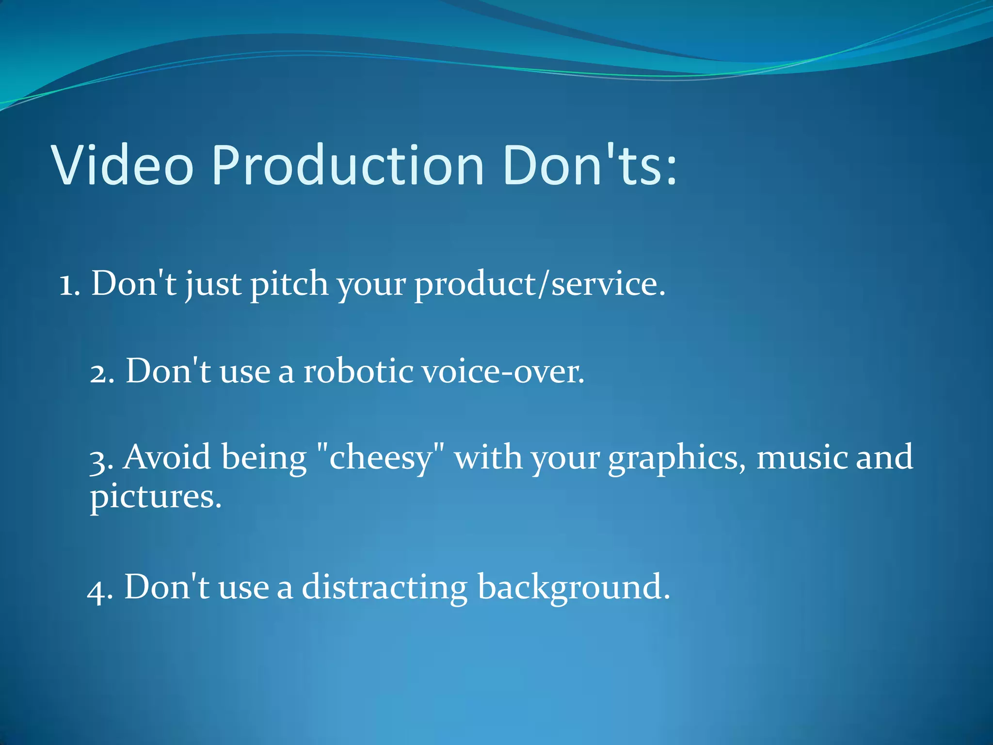 Video Production Don'ts:1. Don't just pitch your product/service.2. Don't use a robotic voice-over.3. Avoid being "cheesy" with your graphics, music and pictures.   4. Don't use a distracting background.