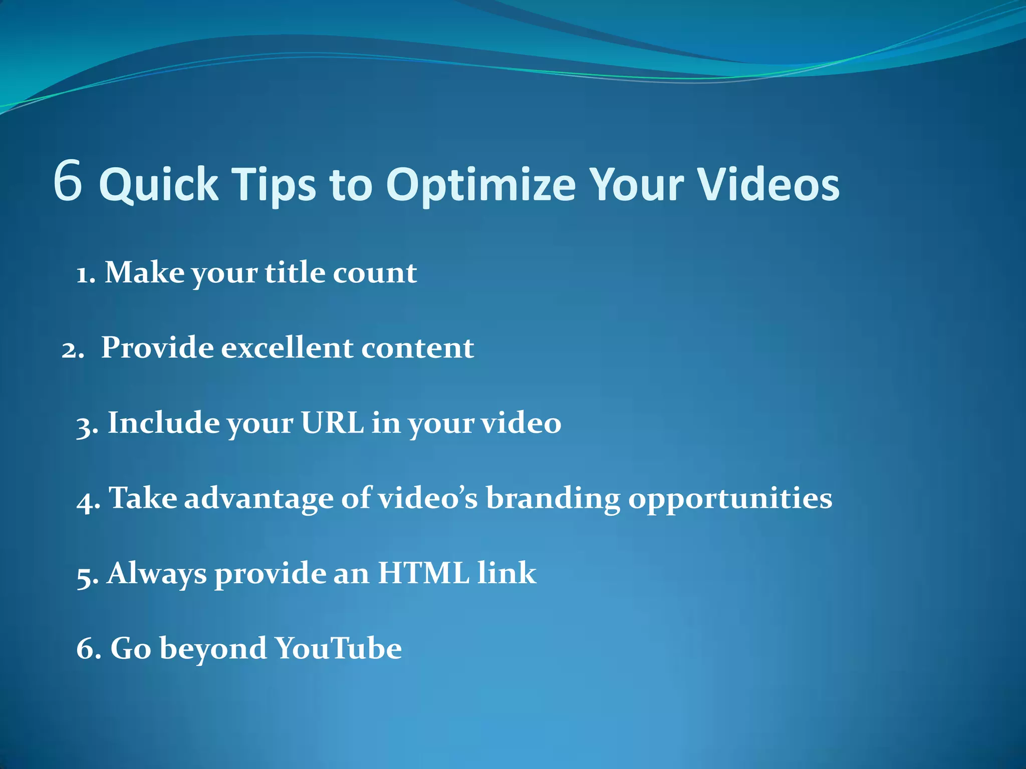 6 Quick Tips to Optimize Your Videos   1. Make your title count2.  Provide excellent content  3. Include your URL in your video  4. Take advantage of video’s branding opportunities   5. Always provide an HTML link   6. Go beyond YouTube  