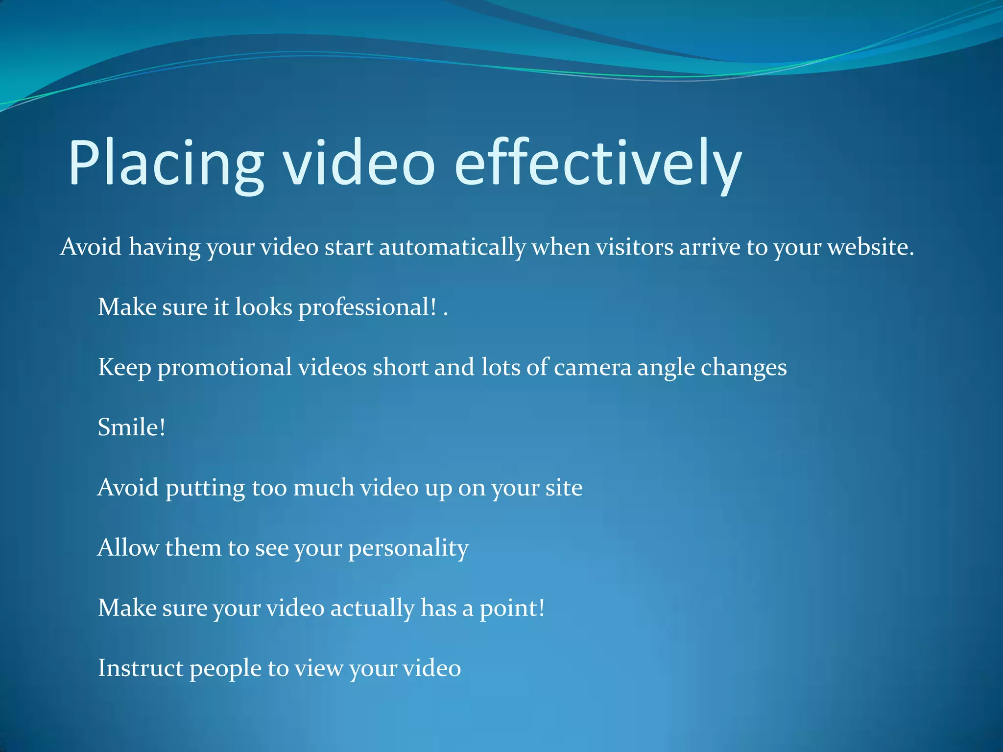  Placing video effectively Avoid having your video start automatically when visitors arrive to your website.       Make sure it looks professional! .      Keep promotional videos short and lots of camera angle changes       Smile!       Avoid putting too much video up on your site      Allow them to see your personality      Make sure your video actually has a point!        Instruct people to view your video