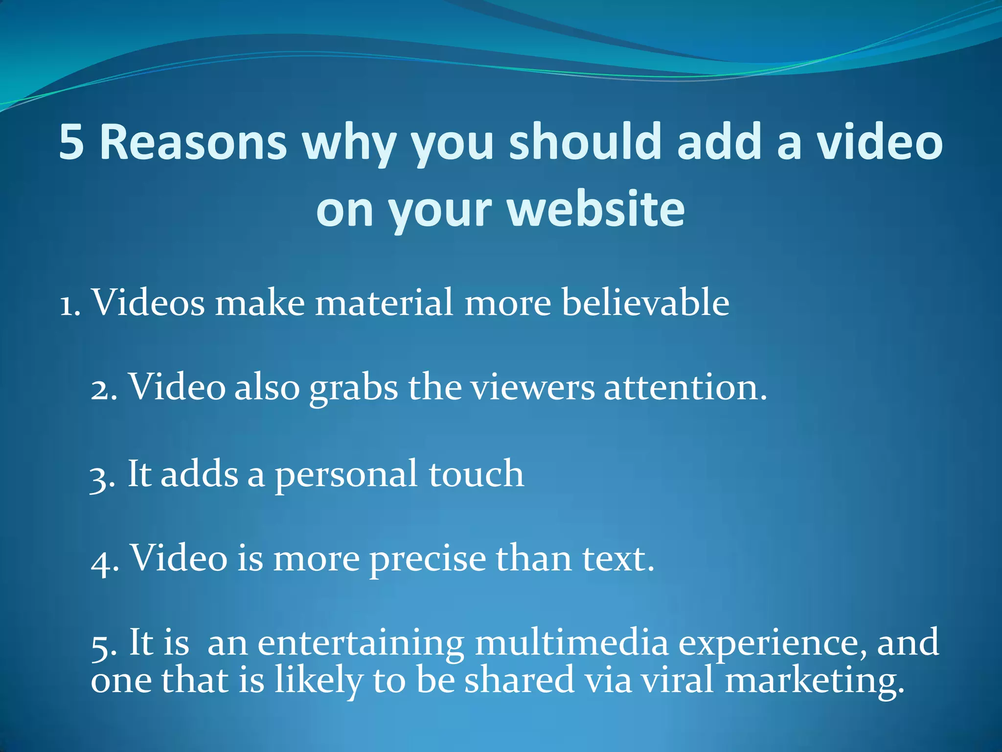 5 Reasons why you should add a video on your website 1. Videos make material more believable 2. Video also grabs the viewers attention.    3. It adds a personal touch4. Video is more precise than text. 5. It is  an entertaining multimedia experience, and one that is likely to be shared via viral marketing. 
