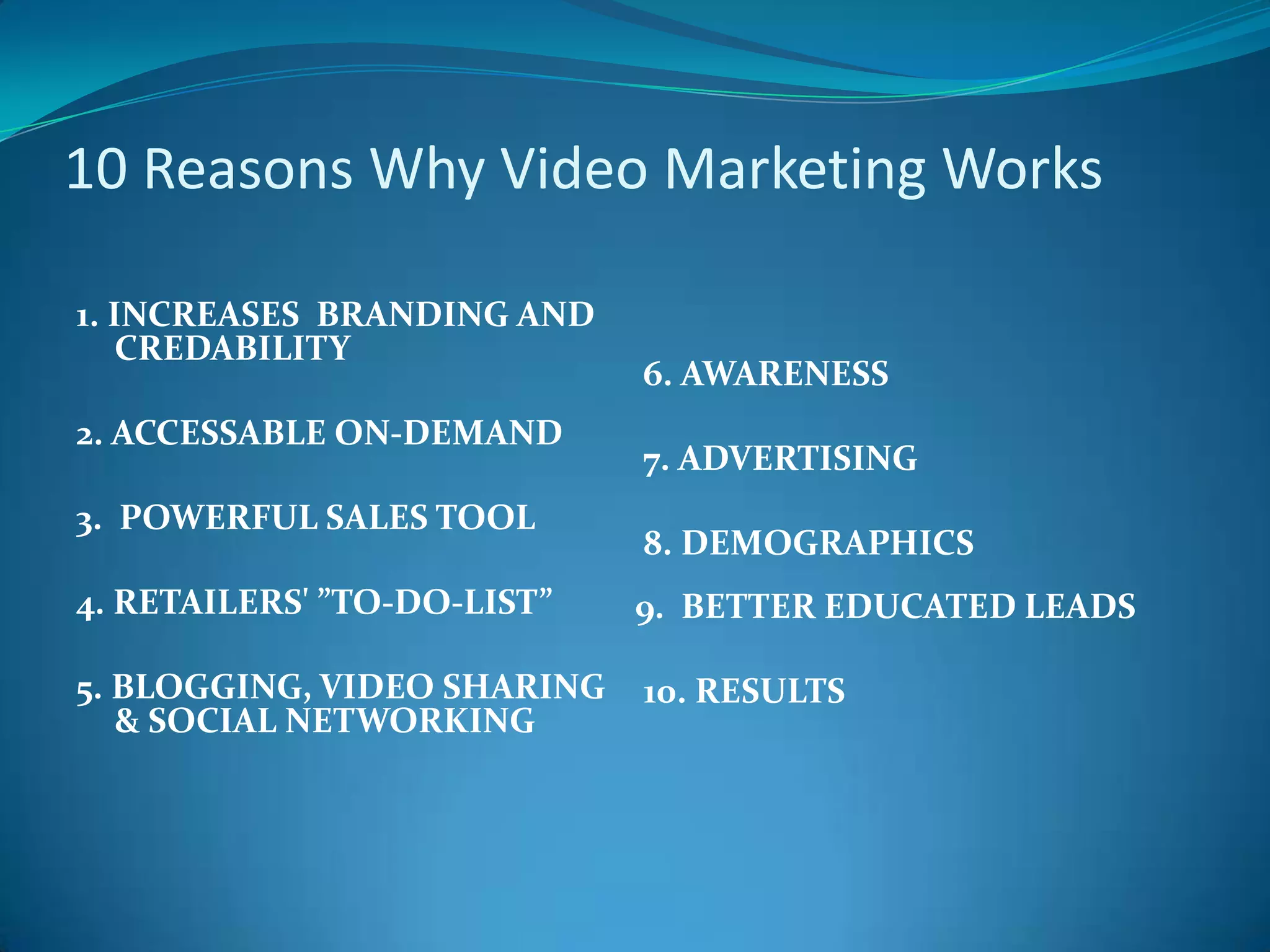   10 Reasons Why Video Marketing Works 1. INCREASES  BRANDING AND CREDABILITY 2. ACCESSABLE ON-DEMAND3.  POWERFUL SALES TOOL4. RETAILERS' ”TO-DO-LIST”5. BLOGGING, VIDEO SHARING & SOCIAL NETWORKING 6. AWARENESS 7. ADVERTISING 8. DEMOGRAPHICS9.  BETTER EDUCATED LEADS 10. RESULTS 