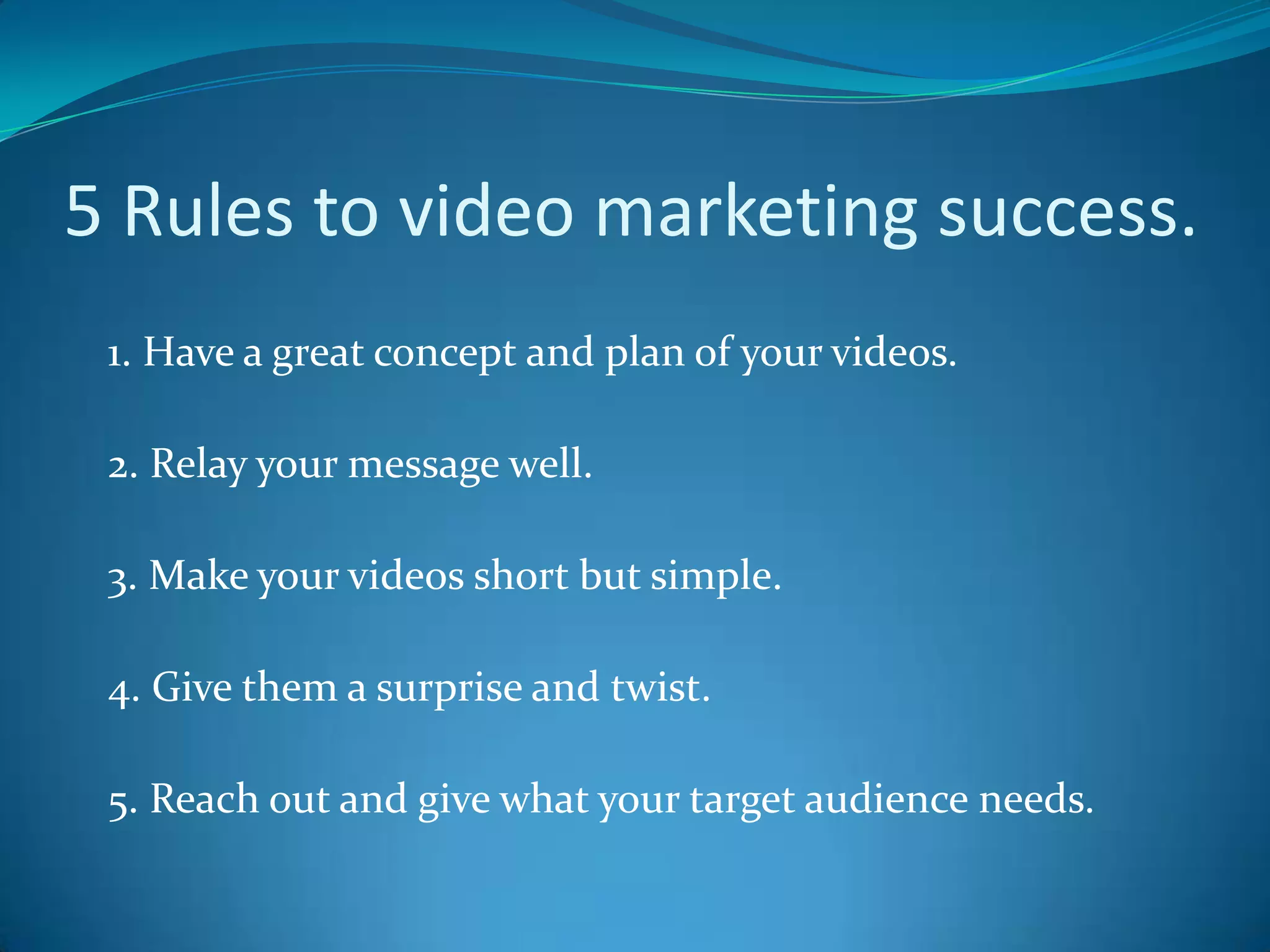 5 Rules to video marketing success.    1. Have a great concept and plan of your videos.    2. Relay your message well.    3. Make your videos short but simple.     4. Give them a surprise and twist.     5. Reach out and give what your target audience needs. 
