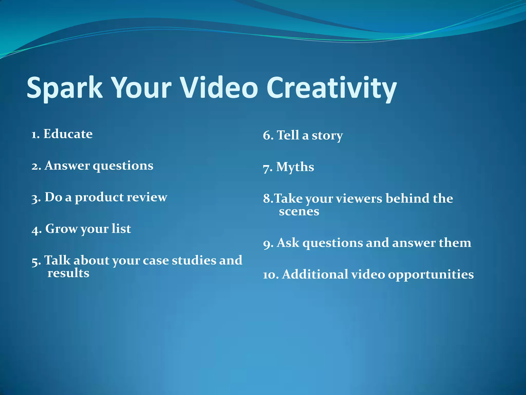 Spark Your Video Creativity 1. Educate 2. Answer questions  3. Do a product review 4. Grow your list5. Talk about your case studies and results  6. Tell a story  7. Myths  8.Take your viewers behind the scenes  9. Ask questions and answer them 10. Additional video opportunities  
