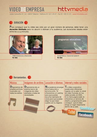VIDEODEEMPRESA
Julián Camarillo 47, C4 • 28037 Madrid • Teléfono 91 521 29 47 • Fax 91 185 51 01 • www.httvmedia.com




     DURACIÓN
Para conseguir que tu vídeo sea visto por un gran número de personas, debe tener una
duración limitada para no aburrir o distraer a tu audiencia. Las duraciones ideales están
entre los 2 y 4 minutos.




   T&M Asistencia a Domicilio                                Canal Educa. Canal de Isabel II
   Ver vídeo                                                 Ver vídeo




     Herramientas:
Música:       Imágenes de archivo: Locución e idiomas: Internet y redes sociales:
Disponemos de Disponemos de un     Nos podemos encargar Tu vídeo corporativo
amplios archivos     extenso banco de        de la traducción y          puede estar diferentes
musicales con        imágenes de vídeo       de la locución. Te          lugares: en tu web, tu canal
todos los estilos.   adatadas a todas las    ofreceremos un casting      de vídeo Youtube, en tus
                     necesidades.            para que puedas             redes sociales, en DVD...
                                             escuchar ejemplos de        Si no tiene pagina web, le
                                             voces para que puedas       ofrecemos un servicio de
                                             elegir la que mejor         diseño y programación para
                                             cuadre con tu negocio.      conseguir que el vídeo
                                                                         tenga un lugar importante
                                                                         dentro de su web.
 