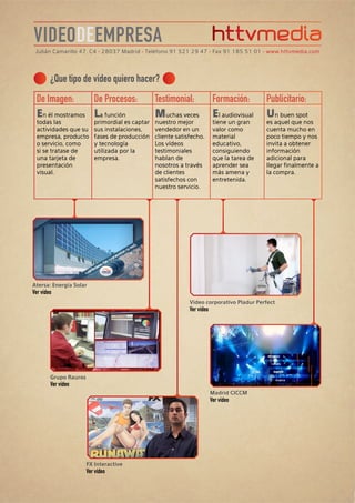 VIDEODEEMPRESA
 Julián Camarillo 47, C4 • 28037 Madrid • Teléfono 91 521 29 47 • Fax 91 185 51 01 • www.httvmedia.com




        ¿Que tipo de vídeo quiero hacer?
 De Imagen:      De Procesos:                    Testimonial:              Formación:        Publicitario:
 En él mostramos La función                      Muchas veces              El audiovisual    Un buen spot
  todas las               primordial es captar   nuestro mejor             tiene un gran     es aquel que nos
  actividades que su      sus instalaciones,     vendedor en un            valor como        cuenta mucho en
  empresa, producto       fases de producción    cliente satisfecho.       material          poco tiempo y nos
  o servicio, como        y tecnología           Los vídeos                educativo,        invita a obtener
  si se tratase de        utilizada por la       testimoniales             consiguiendo      información
  una tarjeta de          empresa.               hablan de                 que la tarea de   adicional para
  presentación                                   nosotros a través         aprender sea      llegar finalmente a
  visual.                                        de clientes               más amena y       la compra.
                                                 satisfechos con           entretenida.
                                                 nuestro servicio.




Atersa: Energía Solar
Ver vídeo
                                                              Video corporativo Pladur Perfect
                                                              Ver vídeo




        Grupo Rauros
        Ver vídeo
                                                                          Madrid CICCM
                                                                          Ver vídeo




                       FX Interactive
                       Ver vídeo
 