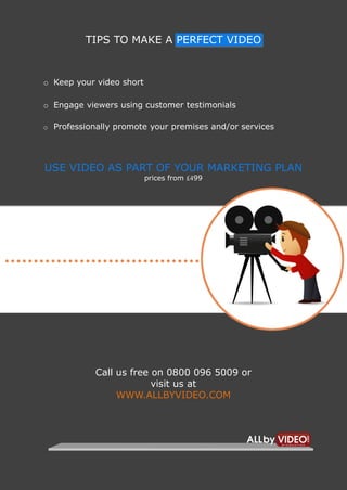 4                             VIDEO MARKETING

             TIPS TO MAKE A PERFECT VIDEO


    o Keep your video short

    o Engage viewers using customer testimonials

    o Professionally promote your premises and/or services




    USE VIDEO AS PART OF YOUR MARKETING PLAN
                              prices from £499




                Call us free on 0800 096 5009 or
                             visit us at
                     WWW.ALLBYVIDEO.COM
 