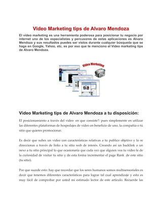 Video Marketing tips de Alvaro Mendoza
El video marketing es una herramienta poderosa para posicionar tu negocio por
internet uno de los especialistas y percusores de estas aplicaciones es Alvaro
Mendoza y sus resultados puedes ser vistos durante cualquier búsqueda que se
haga en Google, Yahoo, etc. es por eso que te menciono el Video marketing tips
de Alvaro Mendoza.




Video Marketing tips de Alvaro Mendoza a tu disposición:
El posicionamiento a través del video en que consiste?: pues simplemente en utilizar
las diferentes plataformas de hospedajes de video en beneficio de uno, la compañía o tú
sitio que quieres promocionar.


Es decir que subes un video con características relativas a tu publico objetivo y lo re
direccionas a través de links a tu sitio web de interés. Creando así un backlink o un
nexo a tu sitio principal lo que ocasionaría que cada vez que alguien vea tu video le de
la curiosidad de visitar tu sitio y de esta forma incrementar el page Rank de este sitio
(tu sitio).


Por que sucede esto: hay que recordar que los seres humanos somos multisensoriales es
decir que tenemos diferentes características para lograr tal cual aprendizaje y esto es
muy fácil de comprobar por usted mi estimado lector de este articulo. Recuerde las
 