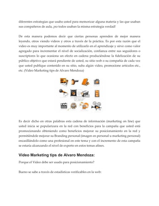 diferentes estrategias que usaba usted para memorizar alguna materia y las que usaban
sus compañeros de aula, ¡no todos usaban la misma estrategia verdad!


De esta manera podemos decir que ciertas personas aprenden de mejor manera
leyendo, otros viendo videos y otros a través de la práctica. Es por esta razón que el
video es muy importante al momento de utilizarlo en el aprendizaje y sirve como valor
agregado para incrementar el nivel de socialización, confianza entre sus seguidores o
suscriptores lo que ocasiona un efecto en cadena produciéndose la fidelización de su
público objetivo que estará pendiente de usted, su sitio web o su compañía de cada vez
que usted publique contenido en su sitio, suba algún video, promocione artículos etc.,
etc. (Video Marketing tips de Alvaro Mendoza)




Es decir dicho en otras palabras esta cadena de información (marketing on line) que
usted inicia se popularizara en la red con beneficios para la campaña que usted está
promocionando obteniendo como beneficios mejorar su posicionamiento en la red y
permitiéndole mejorar su Branding personal (imagen en personal u marketing personal)
encasillándolo como una profesional en este tema y con el incremento de esta campaña
se estaría alcanzando el nivel de experto en estos temas afines.


Video Marketing tips de Alvaro Mendoza:
Porque el Video debe ser usado para posicionamiento?


Bueno se sabe a través de estadísticas verificables en la web:
 