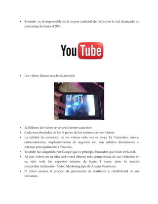 Youtube es el responsable de la mayor cantidad de tráfico en la red alcanzado un
porcentaje de hasta el 20%




Los videos llaman mucho la atención




12 Billones de videos se ven en Internet cada mes
Cada mes alrededor de los ¾ partes de los internautas ven videos.
La calidad de contenido de los videos cada vez es mejor Ej. Tutoriales, cursos,
entrenamientos, implementación de negocios etc. Son subidos diariamente al
internet principalmente a Youtube.
Youtube fue adquirido por Google que es principal buscador que existe en la red.
Al usar videos en su sitio web usted obtiene más permanencia de sus visitantes en
su sitio web, los expertos estiman de hasta 4 veces. (esto lo puedes
comprobar fácilmente - Video Marketing tips de Alvaro Mendoza)
El video acelera el proceso de generación de confianza y credibilidad de sus
visitantes.
 