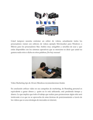 Usted tampoco necesita contratar un editor de videos, actualmente todos los
procesadores vienen con editores de videos ejemplo Movimarker para Windows o
IMovie para los procesadores Mac Ambos muy amigables y sencillos de usar y que
están disponibles con los sistemas operativos que se menciono es decir que usted no
gastara nada extra o dicho en otras palabras ¡No hay escusas!




Video Marketing tips de Alvaro Mendoza recomendaciones finales


En conclusión utilizar video en sus campañas de marketing, de Branding personal es
equivalente a ganar dinero y quien no lo está utilizando, está perdiendo tiempo y
dinero. Lo que implica que todo el trabajo que realice para promocionar algún sitio será
irrelevante si es que no se aprovecha de estas técnicas de posicionamiento a través de
los videos que es una estrategia de mercadeo en internet.
 