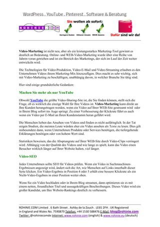 
                                                                                                 
 

Video-Marketing ist nicht neu, aber als ein leistungsstarkes Marketing-Tool gewinnt es
deutlich an Bedeutung. Online- und WEB-Video-Marketing wurde über eine Reihe von
Jahren voran getrieben und ist ein Bereich des Marketings, der sich im Lauf der Zeit weiter
entwickeln wird.

Die Technologien für Video-Produktion, Video-E-Mail und Video-Streaming erlauben es den
Unternehmen Videos ihrem Marketing-Mix hinzuzufügen. Dies macht es sehr wichtig, sich
mit Video-Marketing zu beschäftigen, unabhängig davon, in welcher Branche Sie tätig sind.

Hier sind einige grundsätzliche Gedanken:

Machen Sie mehr als nur YouTube

Obwohl YouTube die größte Video-Sharing-Site ist, die Sie finden können, stellt sich die
Frage, ob es wirklich die einzige Wahl für Ihre Videos ist. Video-Marketing kann direkt an
Ihre Kunden herangetragen werden, wenn ein Video auf Ihrer WEB-Site gestreamt wird oder
in Ihrem Blog sofort ins Auge springt. Zu einer Verbesserung der Klickrate führt es auch
wenn ein Video per E-Mail an Ihren Kundenstamm heran geführt wird.

Die Menschen lieben das Ansehen von Videos und finden es nicht aufdringlich. In der Tat
zeigen Studien, die meisten Leute würden eher ein Video ansehen als Texte zu lesen. Dies gilt
insbesondere dann, wenn Unternehmen Produkte oder Services benötigen, die tiefergehende
Erklärungen benötigen oder von hohem Wert sind.

Statistiken beweisen, das die Absprungrate auf Ihrer WEB-Site durch Video-Clips verringert
wird. Abhängig von der Qualität des Videos und wie lange es spielt, kann das Video einen
Besucher wirklich länger auf Ihrer Website halten, viel länger.

Video-SEO

Jedes Unternehmen sollte SEO für Videos prüfen. Wenn ein Video in Suchmaschinen-
Ergebnissen angezeigt wird, ändert sich die Art, wie Menschen auf Links innerhalb dieser
Seite klicken. Ein Video-Ergebnis in Position 4 oder 5 erhält eine bessere Klickrate als ein
Nicht-Video-Ergebnis in einer Position weiter oben.

Wenn Sie ein Video hochladen oder in Ihrem Blog streamen, dann optimieren sie es mit
einem netten, freundlichen Titel und aussagekräftigen Beschreibungen. Dieses Video wird ein
großer Kandidat, um Ihre Website-Rankings deutlich zu verbessern.



                                                                                                 
ROHINIE.COM Limited . 6 Bath Street . Ashby de la Zouch . LE65 2FH . UK Registered 
in England and Wales No. 7590879 Telefon: +44 1530 588476 E‐Mail: blog@rohinie.com 
Twitter: @rohiniecomde Internet: www.rohinie.com (english) & www.rohinie.eu (deutsch)  
 
