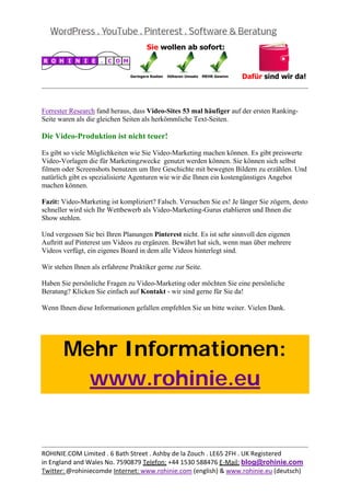  
                                                                                                 


Forrester Research fand heraus, dass Video-Sites 53 mal häufiger auf der ersten Ranking-
Seite waren als die gleichen Seiten als herkömmliche Text-Seiten.

Die Video-Produktion ist nicht teuer!

Es gibt so viele Möglichkeiten wie Sie Video-Marketing machen können. Es gibt preiswerte
Video-Vorlagen die für Marketingzwecke genutzt werden können. Sie können sich selbst
filmen oder Screenshots benutzen um Ihre Geschichte mit bewegten Bildern zu erzählen. Und
natürlich gibt es spezialisierte Agenturen wie wir die Ihnen ein kostengünstiges Angebot
machen können.

Fazit: Video-Marketing ist kompliziert? Falsch. Versuchen Sie es! Je länger Sie zögern, desto
schneller wird sich Ihr Wettbewerb als Video-Marketing-Gurus etablieren und Ihnen die
Show stehlen.

Und vergessen Sie bei Ihren Planungen Pinterest nicht. Es ist sehr sinnvoll den eigenen
Auftritt auf Pinterest um Videos zu ergänzen. Bewährt hat sich, wenn man über mehrere
Videos verfügt, ein eigenes Board in dem alle Videos hinterlegt sind.

Wir stehen Ihnen als erfahrene Praktiker gerne zur Seite.

Haben Sie persönliche Fragen zu Video-Marketing oder möchten Sie eine persönliche
Beratung? Klicken Sie einfach auf Kontakt - wir sind gerne für Sie da!

Wenn Ihnen diese Informationen gefallen empfehlen Sie un bitte weiter. Vielen Dank.

 



       Mehr Informationen:
         www.rohinie.eu
 




                                                                                                 
ROHINIE.COM Limited . 6 Bath Street . Ashby de la Zouch . LE65 2FH . UK Registered 
in England and Wales No. 7590879 Telefon: +44 1530 588476 E‐Mail: blog@rohinie.com 
Twitter: @rohiniecomde Internet: www.rohinie.com (english) & www.rohinie.eu (deutsch)  
 