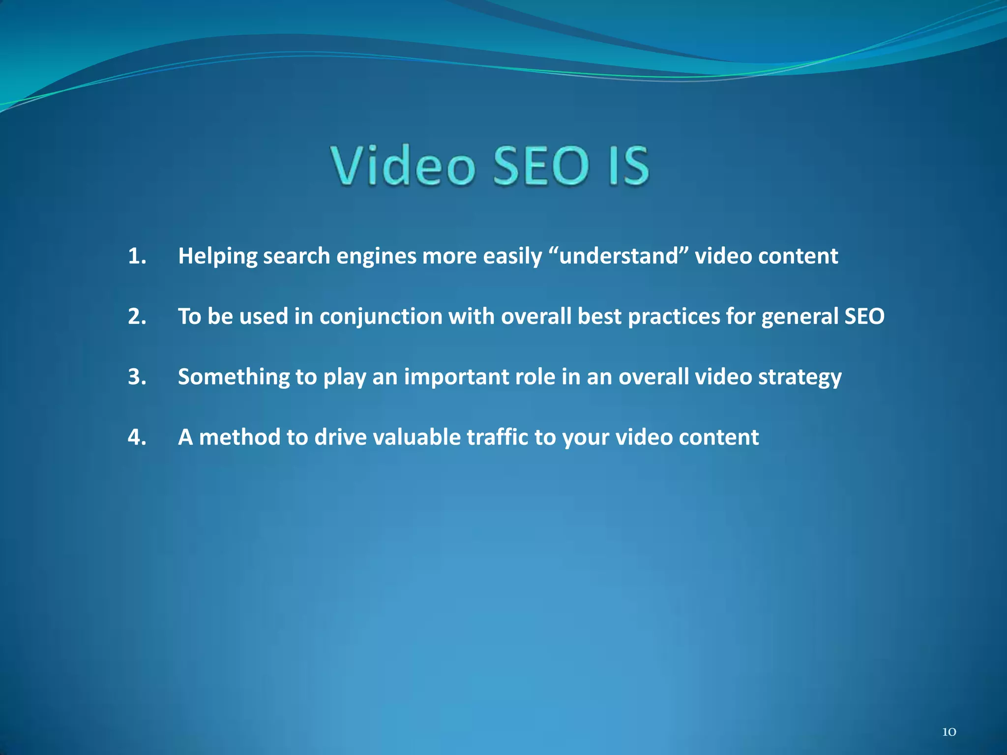 10
1. Helping search engines more easily “understand” video content
2. To be used in conjunction with overall best practices for general SEO
3. Something to play an important role in an overall video strategy
4. A method to drive valuable traffic to your video content
 