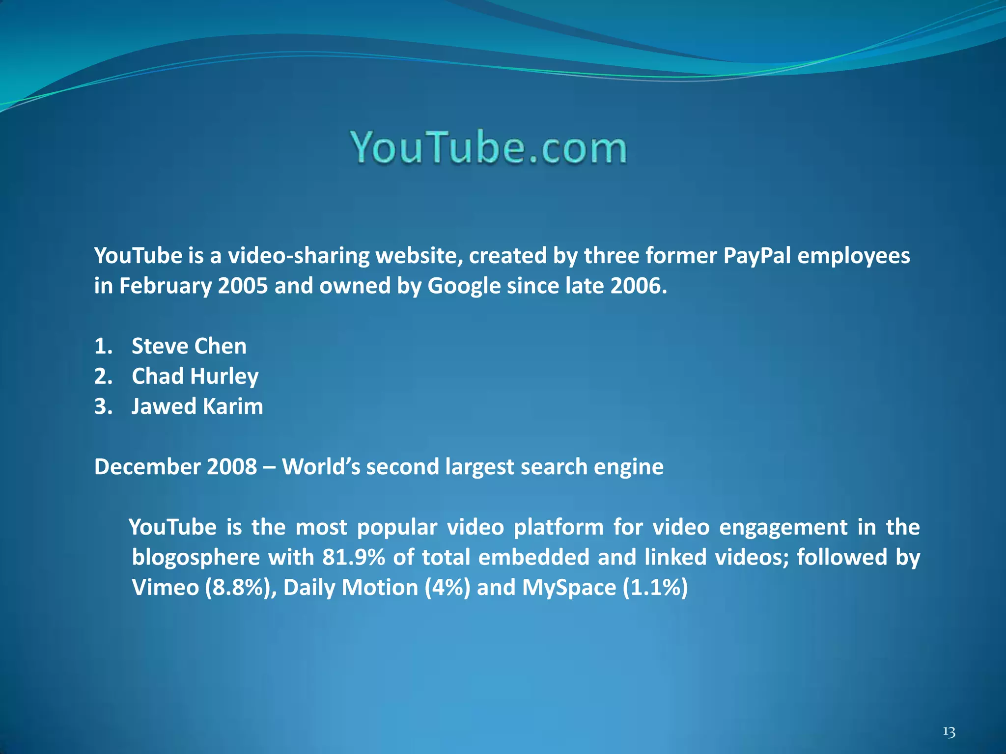 13
YouTube is a video-sharing website, created by three former PayPal employees
in February 2005 and owned by Google since late 2006.
1. Steve Chen
2. Chad Hurley
3. Jawed Karim
December 2008 – World’s second largest search engine
YouTube is the most popular video platform for video engagement in the
blogosphere with 81.9% of total embedded and linked videos; followed by
Vimeo (8.8%), Daily Motion (4%) and MySpace (1.1%)
 