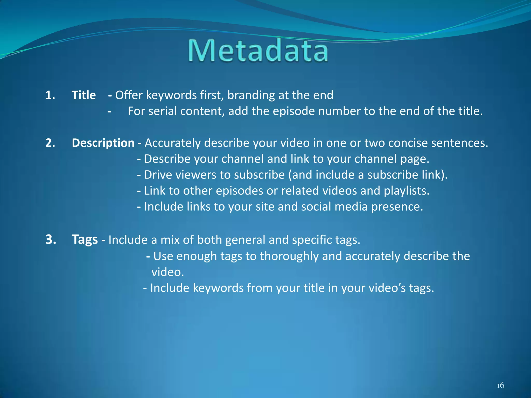 16
1. Title - Offer keywords first, branding at the end
- For serial content, add the episode number to the end of the title.
2. Description - Accurately describe your video in one or two concise sentences.
- Describe your channel and link to your channel page.
- Drive viewers to subscribe (and include a subscribe link).
- Link to other episodes or related videos and playlists.
- Include links to your site and social media presence.
3. Tags - Include a mix of both general and specific tags.
- Use enough tags to thoroughly and accurately describe the
video.
- Include keywords from your title in your video’s tags.
 