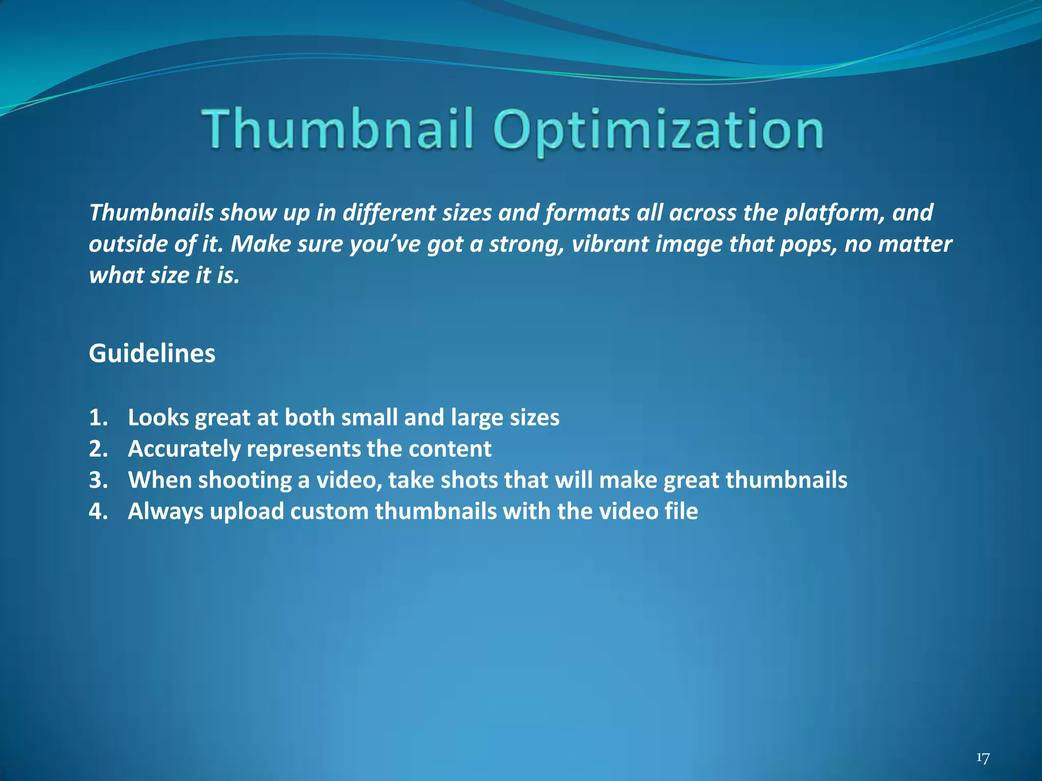 17
Thumbnails show up in different sizes and formats all across the platform, and
outside of it. Make sure you’ve got a strong, vibrant image that pops, no matter
what size it is.
Guidelines
1. Looks great at both small and large sizes
2. Accurately represents the content
3. When shooting a video, take shots that will make great thumbnails
4. Always upload custom thumbnails with the video file
 