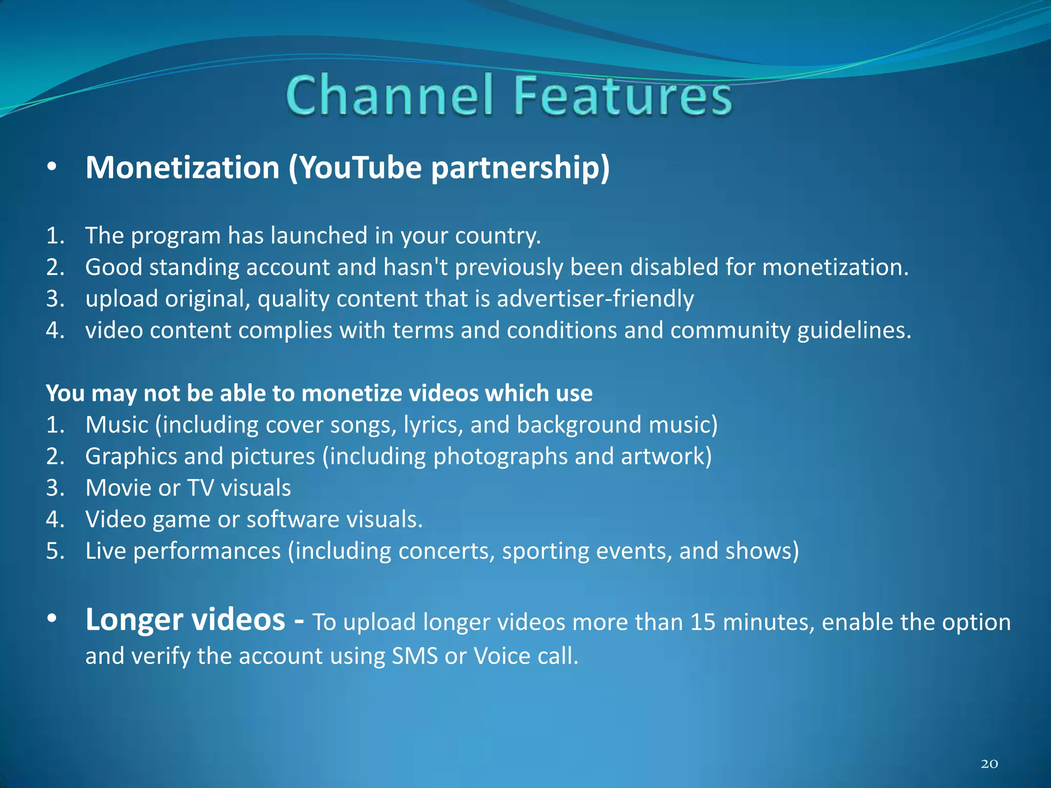 20
• Monetization (YouTube partnership)
1. The program has launched in your country.
2. Good standing account and hasn't previously been disabled for monetization.
3. upload original, quality content that is advertiser-friendly
4. video content complies with terms and conditions and community guidelines.
You may not be able to monetize videos which use
1. Music (including cover songs, lyrics, and background music)
2. Graphics and pictures (including photographs and artwork)
3. Movie or TV visuals
4. Video game or software visuals.
5. Live performances (including concerts, sporting events, and shows)
• Longer videos - To upload longer videos more than 15 minutes, enable the option
and verify the account using SMS or Voice call.
 