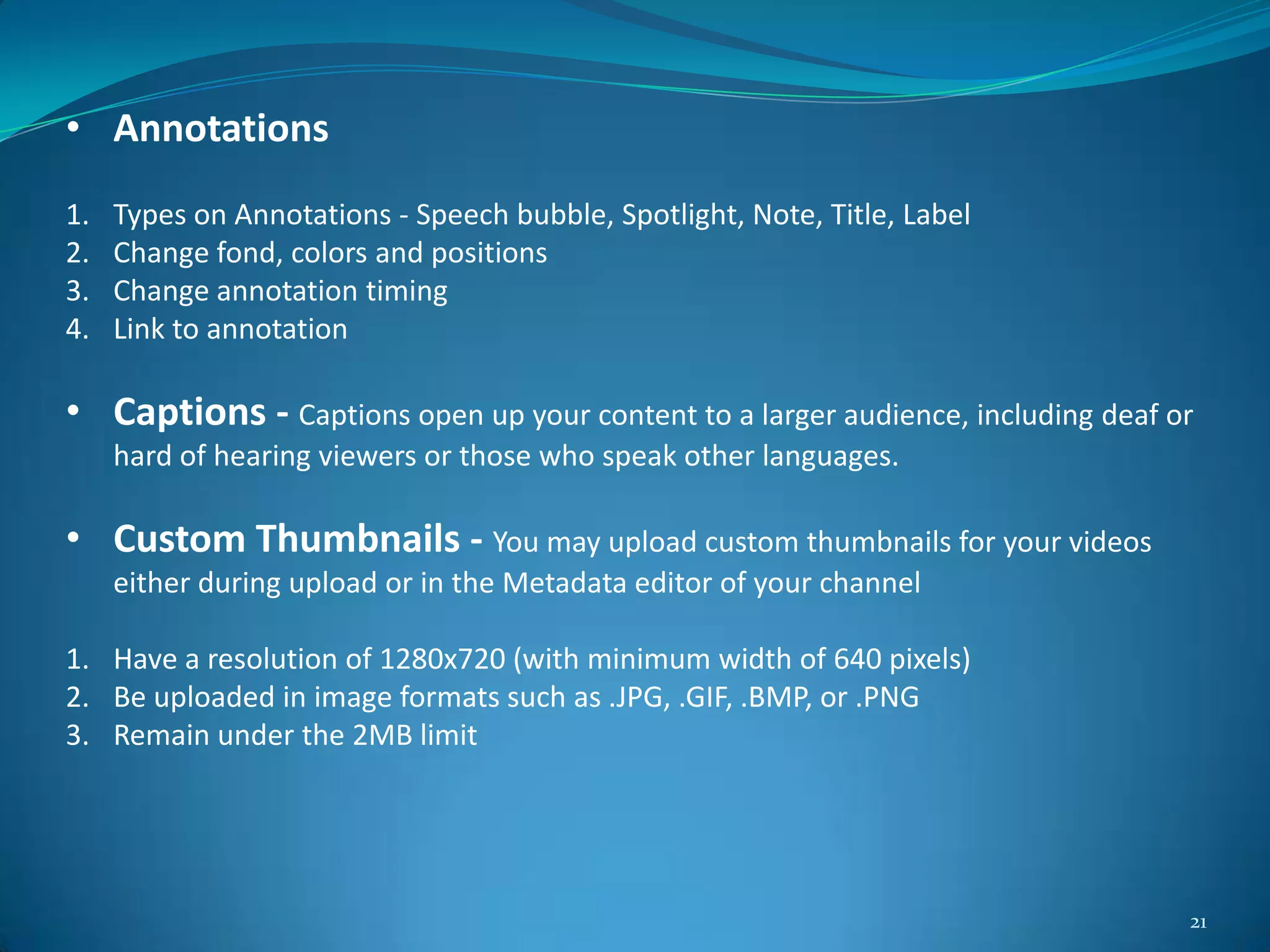 21
• Annotations
1. Types on Annotations - Speech bubble, Spotlight, Note, Title, Label
2. Change fond, colors and positions
3. Change annotation timing
4. Link to annotation
• Captions - Captions open up your content to a larger audience, including deaf or
hard of hearing viewers or those who speak other languages.
• Custom Thumbnails - You may upload custom thumbnails for your videos
either during upload or in the Metadata editor of your channel
1. Have a resolution of 1280x720 (with minimum width of 640 pixels)
2. Be uploaded in image formats such as .JPG, .GIF, .BMP, or .PNG
3. Remain under the 2MB limit
 