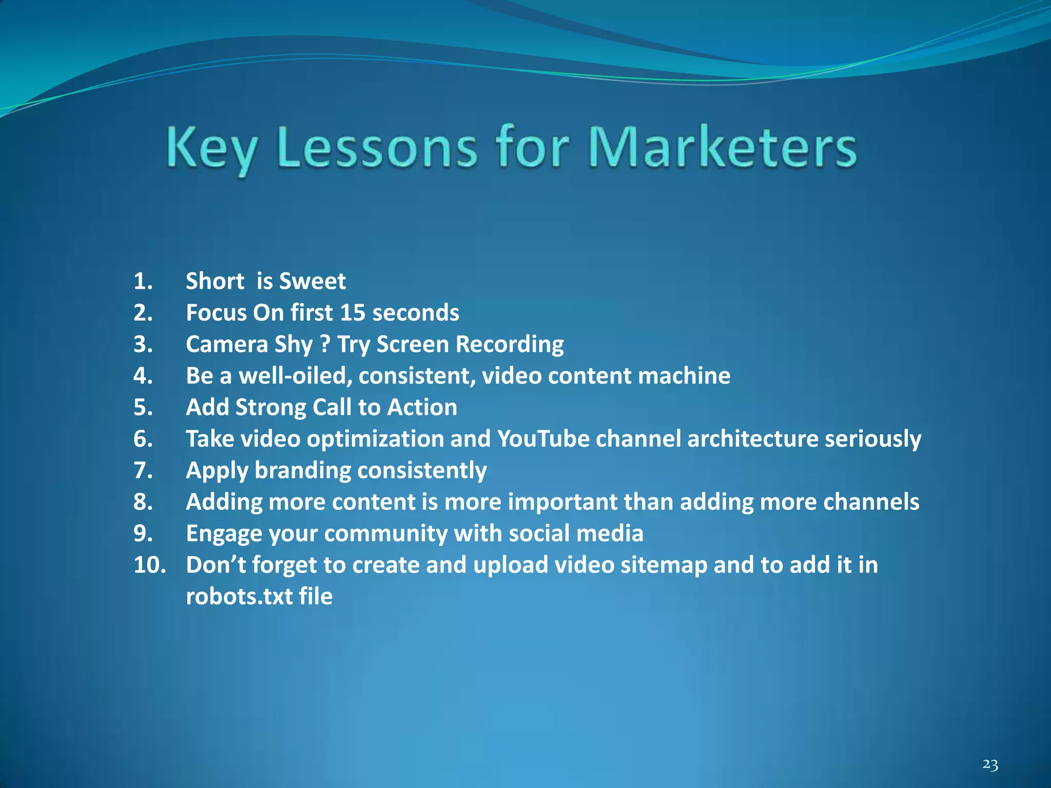 23
1. Short is Sweet
2. Focus On first 15 seconds
3. Camera Shy ? Try Screen Recording
4. Be a well-oiled, consistent, video content machine
5. Add Strong Call to Action
6. Take video optimization and YouTube channel architecture seriously
7. Apply branding consistently
8. Adding more content is more important than adding more channels
9. Engage your community with social media
10. Don’t forget to create and upload video sitemap and to add it in
robots.txt file
 