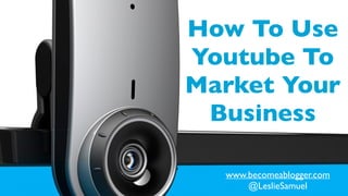 How To Use
Youtube To
Market Your
Business
www.becomeablogger.com	

@LeslieSamuel
 