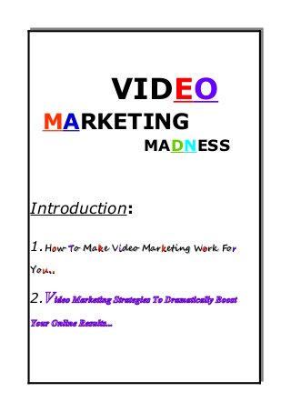 VIDE O 
M ARKETING 
MAD NESS 
Introduction: 
1.HHooww TToo MMaakkee VViiddeeoo MMaarrkkeettiinngg WWoorrkk FFoorr 
YYoouu.... 
2.Video Marketing Strategies To Dramatically Boost 
Your Online Results... 
 