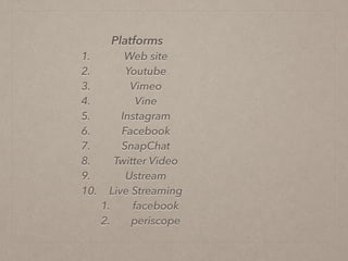 Platforms
1. Web site
2. Youtube
3. Vimeo
4. Vine
5. Instagram
6. Facebook
7. SnapChat
8. Twitter Video
9. Ustream
10. Live Streaming
1. facebook
2. periscope
 