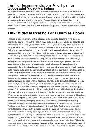 Terrific Recommendations And Tips For
Successful Video Marketing
Your audience wants you to be truthful. YouTube Weight Loss Search Results So here is a
video with almost 3 million views, now how would you like to find a list of 25,000 subscribers
who took the time to subscribe to the authors channel? Video ads which are published online
are increasingly being used by corporates. You could take your audience through the
production process of whatever product you sell, or simply talk to them one-on-one in a
natural setting. Videos can help to provide your messages in an interesting means to a broad
audience.
Link: Video Marketing For Dummies Ebook
. The job assisted the Rome cd take pleasure in a successful debut and in the process,
showed the power of interactive video. Always make sure that your videos are accurate and
informational. In the end, your goal should be to make your efforts as profitable as possible.
Targeted traffic methods, those that have the need and are willing to pay now for a solution.
Online video has surfaced as a primary marketing and communication tool for all types of
businesses. Have a tone on your videos that is consistent. If buyers find your products hard
to use, develop a video that can explain the process. YouTube is the only video hosting site
which currently offers annotations. Talk it up and get people chatting. After all do not you
desire people to see your effort? Video advertising and marketing is specifically thought
about as a sensible strategy of marketing for your business on the Web since of the
accessibility. Once the television and internet video marketing is combined, this will result to
better results, making this the convenient way of marketing a business. If something goes on
in your company or market, create a quick video to share the information with others and
perhaps even share your views on the matter. Various types of videos can be effective,
whether they are how-to videos or videos that are humorous. Sometimes a pet barking or
birds arrouns you provides a natural touch and sounds can be distracting. Discover just how
successful you could truly be with your network marketing goals. One can easily look up
information on a particular marketing company and their related statistics. Offering a good
source of information will keep individuals coming back. It starts with what they physically do
(sit, watch, click, ), what they concentrate on and did the message we use mean something.
When you are considering the option of creating a video of your own, you need to think about
all the ways to optimize your site for video search inclusion. A few of the tasks Tube Tool kit
automates for you are: Accepting Friend Requests Sending Friend Requets Sending
Messages Sharing Videos Posting Comments on Videos Posting Remarks on Channels
Registering for Channels Unsubscribing from Channels Tube Toolbox achieves all of this
without breaching any one of YouTube's regards to service so that your account is never
ever at risk. Rather, you are promoting a product on video. Recent research has, in fact,
highlighted that videos are up to 50 times more likely to generate an organic first page search
engine ranking than a standard text page. With video marketing, what you cannot say with
writing, you say it with the camera and the message is passed across effectively. This tip for
video marketing is important because if you are boring, your viewers are going to turn you off
immediately. Marketing can be of different types and video marketing secrets can assist you
 