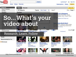 So... What’s your
video about
Research, Learn, Follow




                                                                                                                                                                        31 October 2009
 http://www.youtube,com
      Presentation Copyright© 2009 Syukran.org. All Rights Reserved. These slides may not be used or distributed without written permission of Syukran.org. http://www.syukran.org Workshops
                                                                                                                                                 Virtual Assistance
 