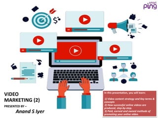 VIDEO
MARKETING (2)
PRESENTED BY –
Anand S Iyer
In this presentation, you will learn:
•1) Video content strategy and Key terms &
concepts
•2) How successful online videos are
produced, step-by-step.
•3) Paid, earned and owned methods of
promoting your online video.
 