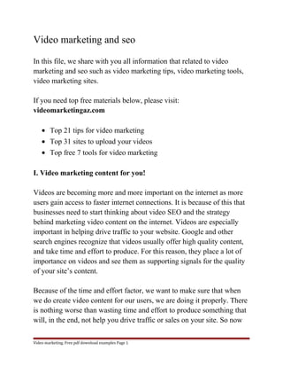 Video marketing and seo 
In this file, we share with you all information that related to video 
marketing and seo such as video marketing tips, video marketing tools, 
video marketing sites. 
If you need top free materials below, please visit: 
videomarketingaz.com 
· Top 21 tips for video marketing 
· Top 31 sites to upload your videos 
· Top free 7 tools for video marketing 
I. Video marketing content for you! 
Videos are becoming more and more important on the internet as more 
users gain access to faster internet connections. It is because of this that 
businesses need to start thinking about video SEO and the strategy 
behind marketing video content on the internet. Videos are especially 
important in helping drive traffic to your website. Google and other 
search engines recognize that videos usually offer high quality content, 
and take time and effort to produce. For this reason, they place a lot of 
importance on videos and see them as supporting signals for the quality 
of your site’s content. 
Because of the time and effort factor, we want to make sure that when 
we do create video content for our users, we are doing it properly. There 
is nothing worse than wasting time and effort to produce something that 
will, in the end, not help you drive traffic or sales on your site. So now 
Video marketing. Free pdf download examples Page 1 
 