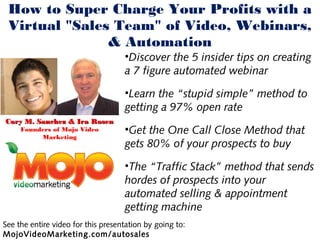 How to Super Charge Your Profits with a
 Virtual "Sales Team" of Video, Webinars,
               & Automation
                                    •Discover the 5 insider tips on creating
                                    a 7 figure automated webinar

                                    •Learn the “stupid simple” method to
                                    getting a 97% open rate
Cory M. Sanchez & Ira Rosen
     Founders of Mojo Video         •Get the One Call Close Method that
          Marketing
                                    gets 80% of your prospects to buy

                                    •The “Traffic Stack” method that sends
                                    hordes of prospects into your
                                    automated selling & appointment
                                    getting machine
See the entire video for this presentation by going to:
MojoVideoMarketing.com/autosales
 