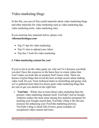 Video marketing blogs 
In this file, you can ref free useful materials about video marketing blogs 
and other materials for video marketing such as video marketing tips, 
video marketing tools, video marketing sites. 
If you need top free materials below, please visit: 
videomarketingaz.com 
· Top 21 tips for video marketing 
· Top 31 sites to upload your videos 
· Top free 7 tools for video marketing 
I. Video marketing content for you! 
If you’re not in on the video game yet, why not? Is it because you think 
you don’t have the resources or the know-how to create videos that 
won’t make you look like an amateur fool? Guess what: There are 
dozens of great blogs that reveal the best un-kept secrets about making 
video work for you. From technical tricks to storytelling and going viral, 
we’ve gathered more than two dozen great video marketing blogs that 
are sure to get you started on the right foot. 
1. YouTube – Where else to learn about video marketing than the 
premier video marketing channel itself, YouTube? Just as Google 
Analytics makes the most sense among free analytics programs for 
tracking your Google search data, YouTube’s blog is the obvious 
resource for enhancing your YouTube marketing prowess. 
YouTube’s blog is chock full of news, great examples of 
exceptional video content and more. 
Video marketing. Free pdf download examples Page 1 
 